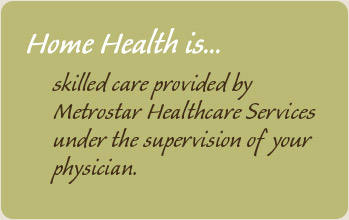 Home Health is skilled care provided by Metrostar Healthcare Services under the supervision of your physician.